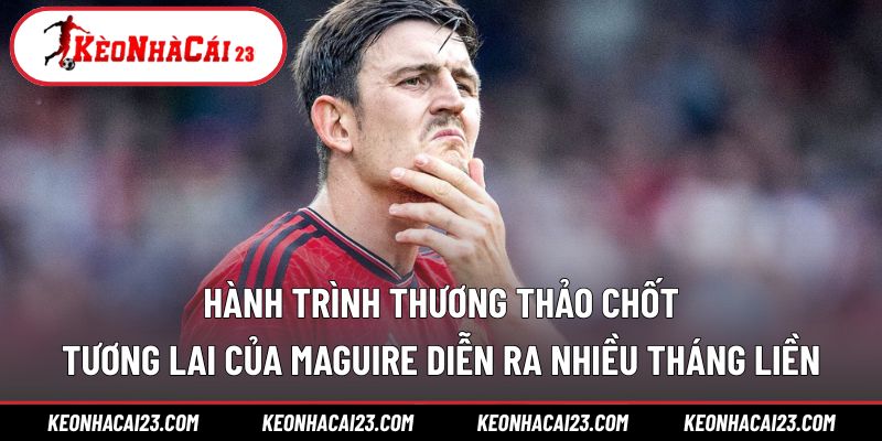 Hành trình thương thảo chốt tương lai của Maguire diễn ra nhiều tháng liền