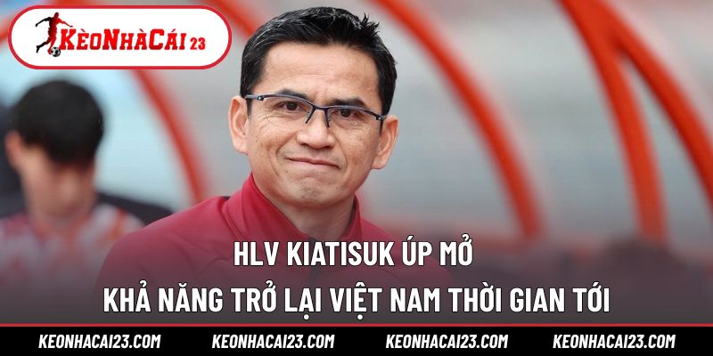HLV Kiatisuk úp mở khả năng trở lại Việt Nam